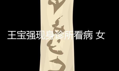 病 强现全程照顾女友耐心冯清王宝身诊所看