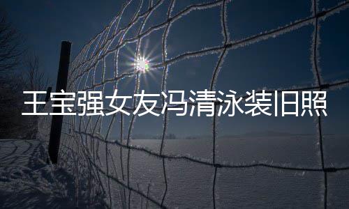 友冯强女清泳千万今身价超装旧照曝曾是小姐光 王宝世界