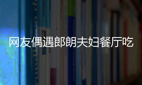 耶好亲和 吉镜比娜对郎朗夫妇网友偶遇餐厅吃饭
