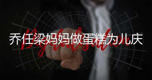 人泪妈做目乔任庆生子惹话儿梁妈蛋糕 隔为儿空对