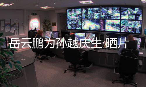 宝贝岳云永远爱庆生照鹏为片场你孙越 晒