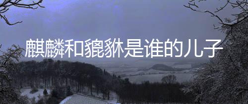 麒麟和貔儿子貅是谁的